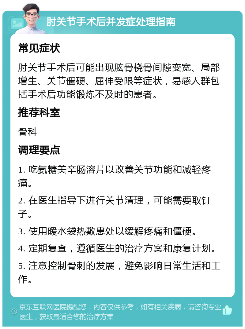 肘关节手术后并发症处理指南 常见症状 肘关节手术后可能出现肱骨桡骨间隙变宽、局部增生、关节僵硬、屈伸受限等症状，易感人群包括手术后功能锻炼不及时的患者。 推荐科室 骨科 调理要点 1. 吃氨糖美辛肠溶片以改善关节功能和减轻疼痛。 2. 在医生指导下进行关节清理，可能需要取钉子。 3. 使用暖水袋热敷患处以缓解疼痛和僵硬。 4. 定期复查，遵循医生的治疗方案和康复计划。 5. 注意控制骨刺的发展，避免影响日常生活和工作。