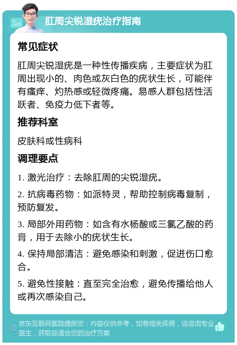 肛周尖锐湿疣治疗指南 常见症状 肛周尖锐湿疣是一种性传播疾病，主要症状为肛周出现小的、肉色或灰白色的疣状生长，可能伴有瘙痒、灼热感或轻微疼痛。易感人群包括性活跃者、免疫力低下者等。 推荐科室 皮肤科或性病科 调理要点 1. 激光治疗：去除肛周的尖锐湿疣。 2. 抗病毒药物：如派特灵，帮助控制病毒复制，预防复发。 3. 局部外用药物：如含有水杨酸或三氯乙酸的药膏，用于去除小的疣状生长。 4. 保持局部清洁：避免感染和刺激，促进伤口愈合。 5. 避免性接触：直至完全治愈，避免传播给他人或再次感染自己。