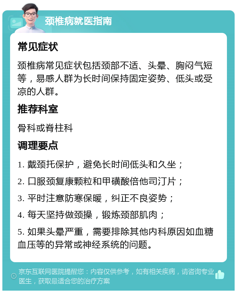 颈椎病就医指南 常见症状 颈椎病常见症状包括颈部不适、头晕、胸闷气短等，易感人群为长时间保持固定姿势、低头或受凉的人群。 推荐科室 骨科或脊柱科 调理要点 1. 戴颈托保护，避免长时间低头和久坐； 2. 口服颈复康颗粒和甲磺酸倍他司汀片； 3. 平时注意防寒保暖，纠正不良姿势； 4. 每天坚持做颈操，锻炼颈部肌肉； 5. 如果头晕严重，需要排除其他内科原因如血糖血压等的异常或神经系统的问题。