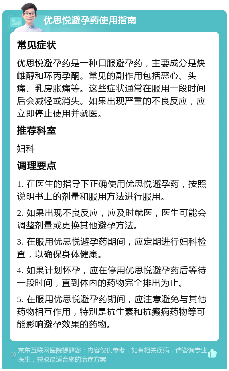 优思悦避孕药使用指南 常见症状 优思悦避孕药是一种口服避孕药，主要成分是炔雌醇和环丙孕酮。常见的副作用包括恶心、头痛、乳房胀痛等。这些症状通常在服用一段时间后会减轻或消失。如果出现严重的不良反应，应立即停止使用并就医。 推荐科室 妇科 调理要点 1. 在医生的指导下正确使用优思悦避孕药，按照说明书上的剂量和服用方法进行服用。 2. 如果出现不良反应，应及时就医，医生可能会调整剂量或更换其他避孕方法。 3. 在服用优思悦避孕药期间，应定期进行妇科检查，以确保身体健康。 4. 如果计划怀孕，应在停用优思悦避孕药后等待一段时间，直到体内的药物完全排出为止。 5. 在服用优思悦避孕药期间，应注意避免与其他药物相互作用，特别是抗生素和抗癫痫药物等可能影响避孕效果的药物。