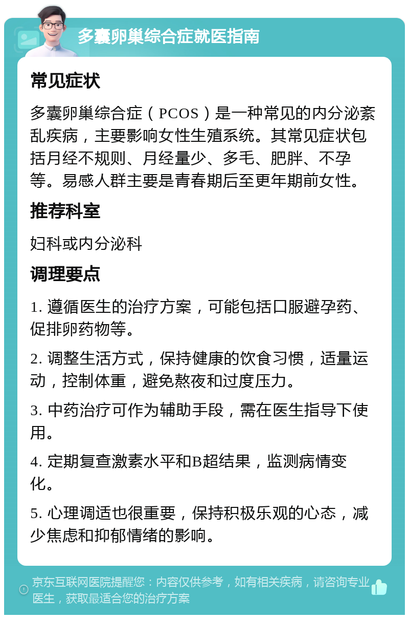 多囊卵巢综合症就医指南 常见症状 多囊卵巢综合症（PCOS）是一种常见的内分泌紊乱疾病，主要影响女性生殖系统。其常见症状包括月经不规则、月经量少、多毛、肥胖、不孕等。易感人群主要是青春期后至更年期前女性。 推荐科室 妇科或内分泌科 调理要点 1. 遵循医生的治疗方案，可能包括口服避孕药、促排卵药物等。 2. 调整生活方式，保持健康的饮食习惯，适量运动，控制体重，避免熬夜和过度压力。 3. 中药治疗可作为辅助手段，需在医生指导下使用。 4. 定期复查激素水平和B超结果，监测病情变化。 5. 心理调适也很重要，保持积极乐观的心态，减少焦虑和抑郁情绪的影响。