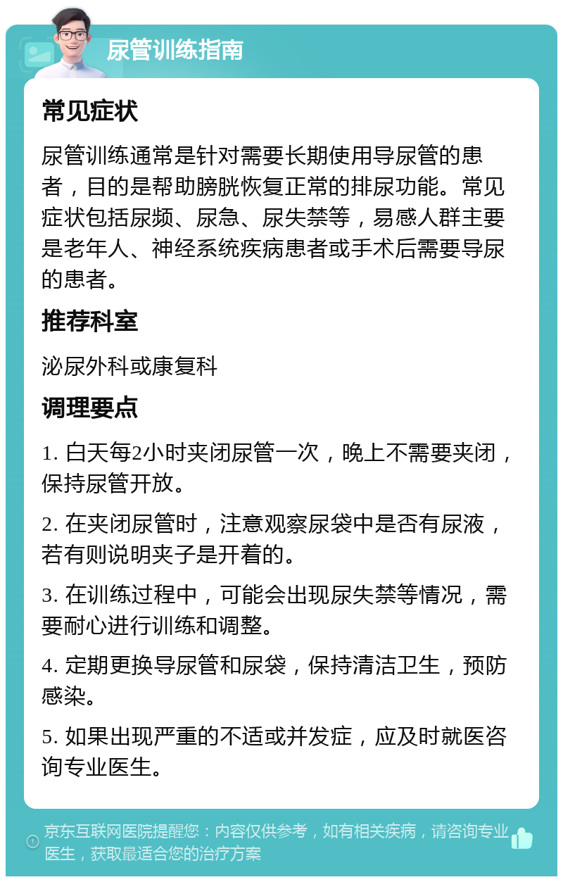 尿管训练指南 常见症状 尿管训练通常是针对需要长期使用导尿管的患者，目的是帮助膀胱恢复正常的排尿功能。常见症状包括尿频、尿急、尿失禁等，易感人群主要是老年人、神经系统疾病患者或手术后需要导尿的患者。 推荐科室 泌尿外科或康复科 调理要点 1. 白天每2小时夹闭尿管一次，晚上不需要夹闭，保持尿管开放。 2. 在夹闭尿管时，注意观察尿袋中是否有尿液，若有则说明夹子是开着的。 3. 在训练过程中，可能会出现尿失禁等情况，需要耐心进行训练和调整。 4. 定期更换导尿管和尿袋，保持清洁卫生，预防感染。 5. 如果出现严重的不适或并发症，应及时就医咨询专业医生。