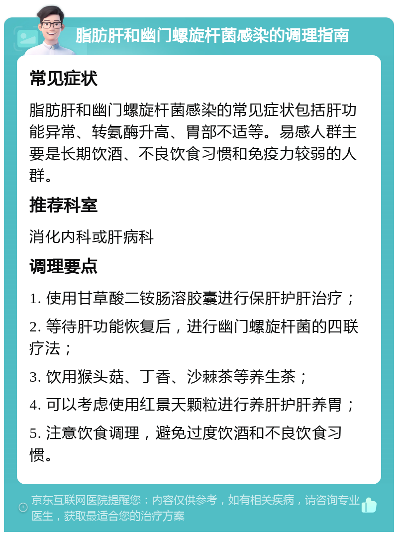 脂肪肝和幽门螺旋杆菌感染的调理指南 常见症状 脂肪肝和幽门螺旋杆菌感染的常见症状包括肝功能异常、转氨酶升高、胃部不适等。易感人群主要是长期饮酒、不良饮食习惯和免疫力较弱的人群。 推荐科室 消化内科或肝病科 调理要点 1. 使用甘草酸二铵肠溶胶囊进行保肝护肝治疗； 2. 等待肝功能恢复后，进行幽门螺旋杆菌的四联疗法； 3. 饮用猴头菇、丁香、沙棘茶等养生茶； 4. 可以考虑使用红景天颗粒进行养肝护肝养胃； 5. 注意饮食调理，避免过度饮酒和不良饮食习惯。