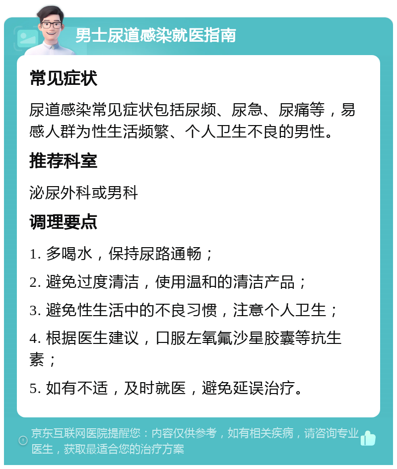 男士尿道感染就医指南 常见症状 尿道感染常见症状包括尿频、尿急、尿痛等，易感人群为性生活频繁、个人卫生不良的男性。 推荐科室 泌尿外科或男科 调理要点 1. 多喝水，保持尿路通畅； 2. 避免过度清洁，使用温和的清洁产品； 3. 避免性生活中的不良习惯，注意个人卫生； 4. 根据医生建议，口服左氧氟沙星胶囊等抗生素； 5. 如有不适，及时就医，避免延误治疗。