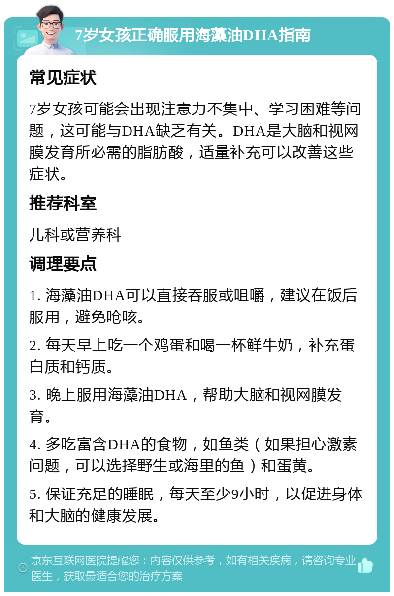 7岁女孩正确服用海藻油DHA指南 常见症状 7岁女孩可能会出现注意力不集中、学习困难等问题，这可能与DHA缺乏有关。DHA是大脑和视网膜发育所必需的脂肪酸，适量补充可以改善这些症状。 推荐科室 儿科或营养科 调理要点 1. 海藻油DHA可以直接吞服或咀嚼，建议在饭后服用，避免呛咳。 2. 每天早上吃一个鸡蛋和喝一杯鲜牛奶，补充蛋白质和钙质。 3. 晚上服用海藻油DHA，帮助大脑和视网膜发育。 4. 多吃富含DHA的食物，如鱼类（如果担心激素问题，可以选择野生或海里的鱼）和蛋黄。 5. 保证充足的睡眠，每天至少9小时，以促进身体和大脑的健康发展。