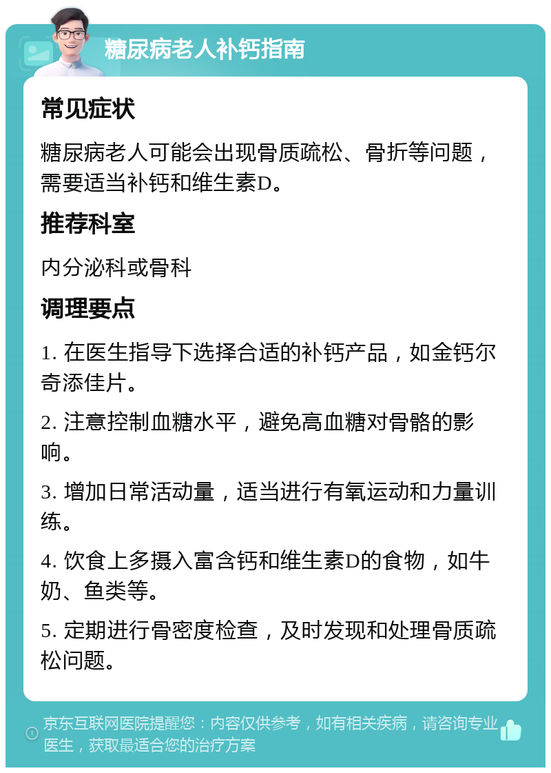 糖尿病老人补钙指南 常见症状 糖尿病老人可能会出现骨质疏松、骨折等问题，需要适当补钙和维生素D。 推荐科室 内分泌科或骨科 调理要点 1. 在医生指导下选择合适的补钙产品，如金钙尔奇添佳片。 2. 注意控制血糖水平，避免高血糖对骨骼的影响。 3. 增加日常活动量，适当进行有氧运动和力量训练。 4. 饮食上多摄入富含钙和维生素D的食物，如牛奶、鱼类等。 5. 定期进行骨密度检查，及时发现和处理骨质疏松问题。