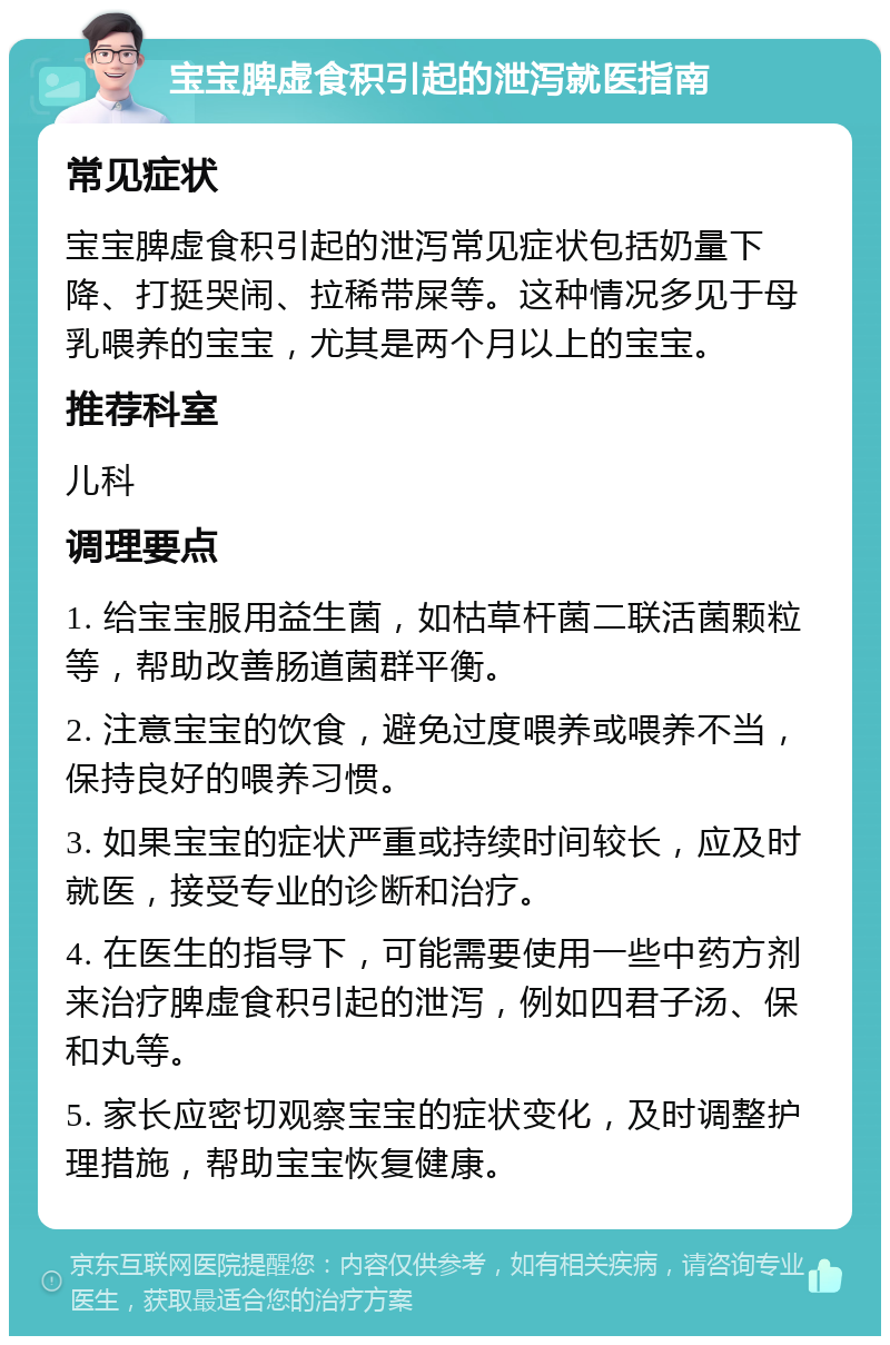 宝宝脾虚食积引起的泄泻就医指南 常见症状 宝宝脾虚食积引起的泄泻常见症状包括奶量下降、打挺哭闹、拉稀带屎等。这种情况多见于母乳喂养的宝宝，尤其是两个月以上的宝宝。 推荐科室 儿科 调理要点 1. 给宝宝服用益生菌，如枯草杆菌二联活菌颗粒等，帮助改善肠道菌群平衡。 2. 注意宝宝的饮食，避免过度喂养或喂养不当，保持良好的喂养习惯。 3. 如果宝宝的症状严重或持续时间较长，应及时就医，接受专业的诊断和治疗。 4. 在医生的指导下，可能需要使用一些中药方剂来治疗脾虚食积引起的泄泻，例如四君子汤、保和丸等。 5. 家长应密切观察宝宝的症状变化，及时调整护理措施，帮助宝宝恢复健康。