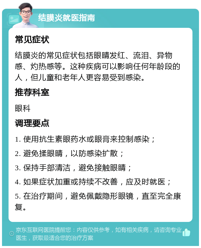 结膜炎就医指南 常见症状 结膜炎的常见症状包括眼睛发红、流泪、异物感、灼热感等。这种疾病可以影响任何年龄段的人，但儿童和老年人更容易受到感染。 推荐科室 眼科 调理要点 1. 使用抗生素眼药水或眼膏来控制感染； 2. 避免揉眼睛，以防感染扩散； 3. 保持手部清洁，避免接触眼睛； 4. 如果症状加重或持续不改善，应及时就医； 5. 在治疗期间，避免佩戴隐形眼镜，直至完全康复。