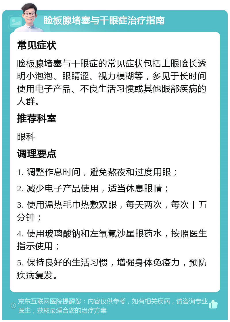 睑板腺堵塞与干眼症治疗指南 常见症状 睑板腺堵塞与干眼症的常见症状包括上眼睑长透明小泡泡、眼睛涩、视力模糊等，多见于长时间使用电子产品、不良生活习惯或其他眼部疾病的人群。 推荐科室 眼科 调理要点 1. 调整作息时间，避免熬夜和过度用眼； 2. 减少电子产品使用，适当休息眼睛； 3. 使用温热毛巾热敷双眼，每天两次，每次十五分钟； 4. 使用玻璃酸钠和左氧氟沙星眼药水，按照医生指示使用； 5. 保持良好的生活习惯，增强身体免疫力，预防疾病复发。