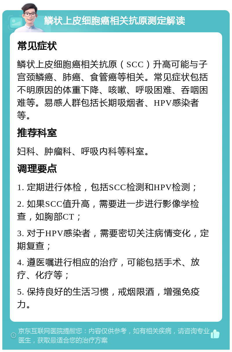 鳞状上皮细胞癌相关抗原测定解读 常见症状 鳞状上皮细胞癌相关抗原（SCC）升高可能与子宫颈鳞癌、肺癌、食管癌等相关。常见症状包括不明原因的体重下降、咳嗽、呼吸困难、吞咽困难等。易感人群包括长期吸烟者、HPV感染者等。 推荐科室 妇科、肿瘤科、呼吸内科等科室。 调理要点 1. 定期进行体检，包括SCC检测和HPV检测； 2. 如果SCC值升高，需要进一步进行影像学检查，如胸部CT； 3. 对于HPV感染者，需要密切关注病情变化，定期复查； 4. 遵医嘱进行相应的治疗，可能包括手术、放疗、化疗等； 5. 保持良好的生活习惯，戒烟限酒，增强免疫力。