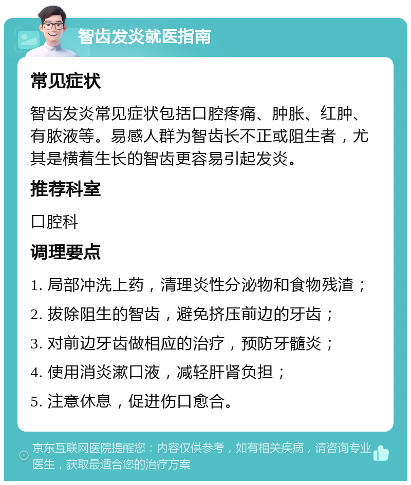 智齿发炎就医指南 常见症状 智齿发炎常见症状包括口腔疼痛、肿胀、红肿、有脓液等。易感人群为智齿长不正或阻生者，尤其是横着生长的智齿更容易引起发炎。 推荐科室 口腔科 调理要点 1. 局部冲洗上药，清理炎性分泌物和食物残渣； 2. 拔除阻生的智齿，避免挤压前边的牙齿； 3. 对前边牙齿做相应的治疗，预防牙髓炎； 4. 使用消炎漱口液，减轻肝肾负担； 5. 注意休息，促进伤口愈合。