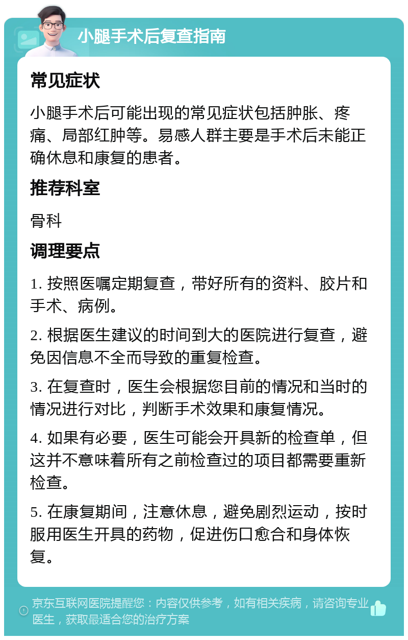 小腿手术后复查指南 常见症状 小腿手术后可能出现的常见症状包括肿胀、疼痛、局部红肿等。易感人群主要是手术后未能正确休息和康复的患者。 推荐科室 骨科 调理要点 1. 按照医嘱定期复查，带好所有的资料、胶片和手术、病例。 2. 根据医生建议的时间到大的医院进行复查，避免因信息不全而导致的重复检查。 3. 在复查时，医生会根据您目前的情况和当时的情况进行对比，判断手术效果和康复情况。 4. 如果有必要，医生可能会开具新的检查单，但这并不意味着所有之前检查过的项目都需要重新检查。 5. 在康复期间，注意休息，避免剧烈运动，按时服用医生开具的药物，促进伤口愈合和身体恢复。