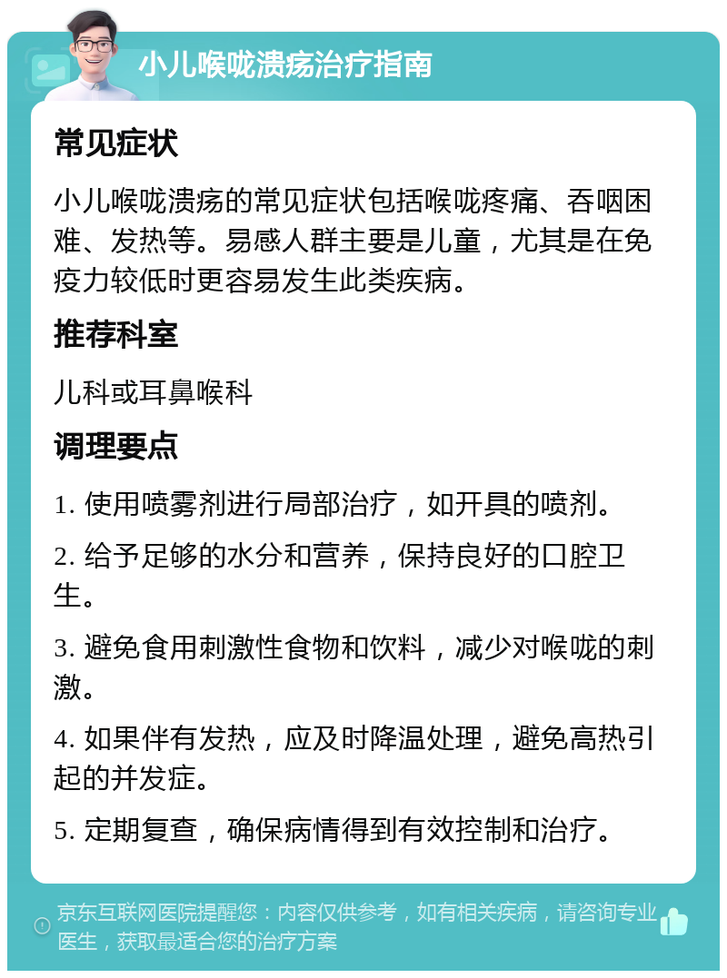 小儿喉咙溃疡治疗指南 常见症状 小儿喉咙溃疡的常见症状包括喉咙疼痛、吞咽困难、发热等。易感人群主要是儿童，尤其是在免疫力较低时更容易发生此类疾病。 推荐科室 儿科或耳鼻喉科 调理要点 1. 使用喷雾剂进行局部治疗，如开具的喷剂。 2. 给予足够的水分和营养，保持良好的口腔卫生。 3. 避免食用刺激性食物和饮料，减少对喉咙的刺激。 4. 如果伴有发热，应及时降温处理，避免高热引起的并发症。 5. 定期复查，确保病情得到有效控制和治疗。