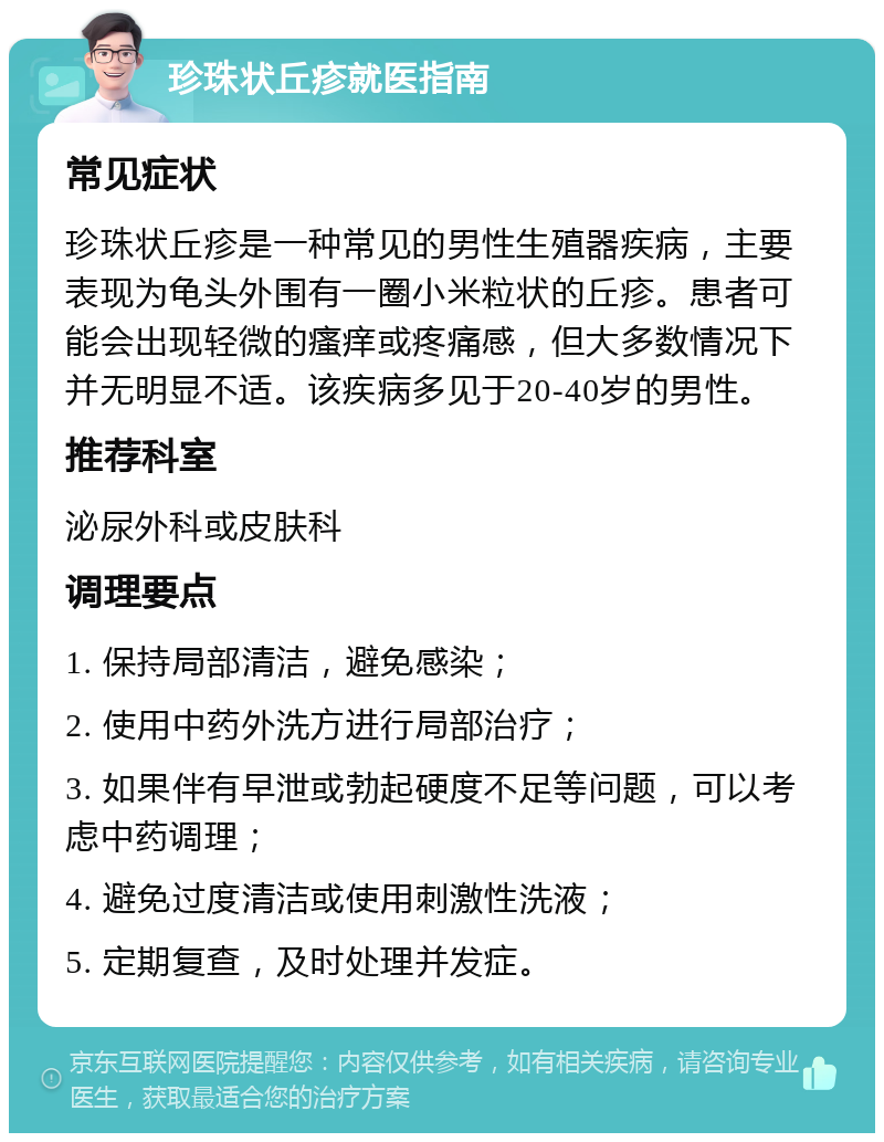 珍珠状丘疹就医指南 常见症状 珍珠状丘疹是一种常见的男性生殖器疾病，主要表现为龟头外围有一圈小米粒状的丘疹。患者可能会出现轻微的瘙痒或疼痛感，但大多数情况下并无明显不适。该疾病多见于20-40岁的男性。 推荐科室 泌尿外科或皮肤科 调理要点 1. 保持局部清洁，避免感染； 2. 使用中药外洗方进行局部治疗； 3. 如果伴有早泄或勃起硬度不足等问题，可以考虑中药调理； 4. 避免过度清洁或使用刺激性洗液； 5. 定期复查，及时处理并发症。