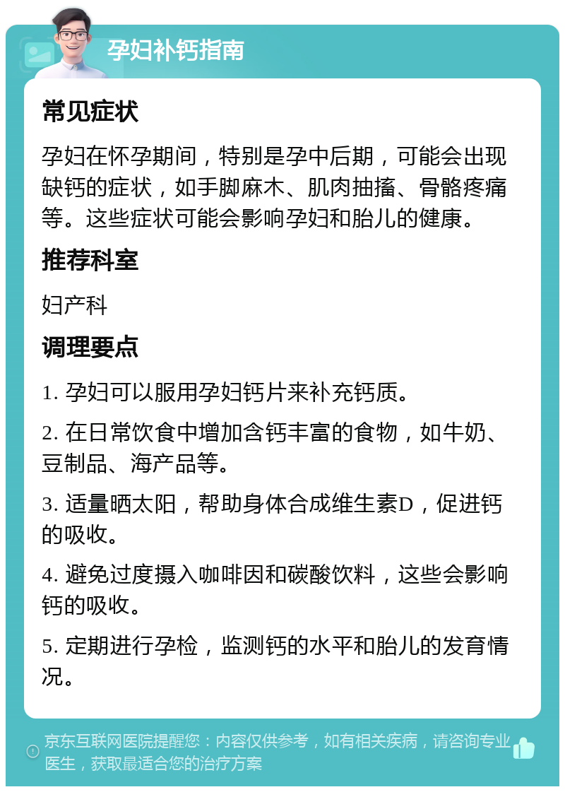 孕妇补钙指南 常见症状 孕妇在怀孕期间，特别是孕中后期，可能会出现缺钙的症状，如手脚麻木、肌肉抽搐、骨骼疼痛等。这些症状可能会影响孕妇和胎儿的健康。 推荐科室 妇产科 调理要点 1. 孕妇可以服用孕妇钙片来补充钙质。 2. 在日常饮食中增加含钙丰富的食物，如牛奶、豆制品、海产品等。 3. 适量晒太阳，帮助身体合成维生素D，促进钙的吸收。 4. 避免过度摄入咖啡因和碳酸饮料，这些会影响钙的吸收。 5. 定期进行孕检，监测钙的水平和胎儿的发育情况。