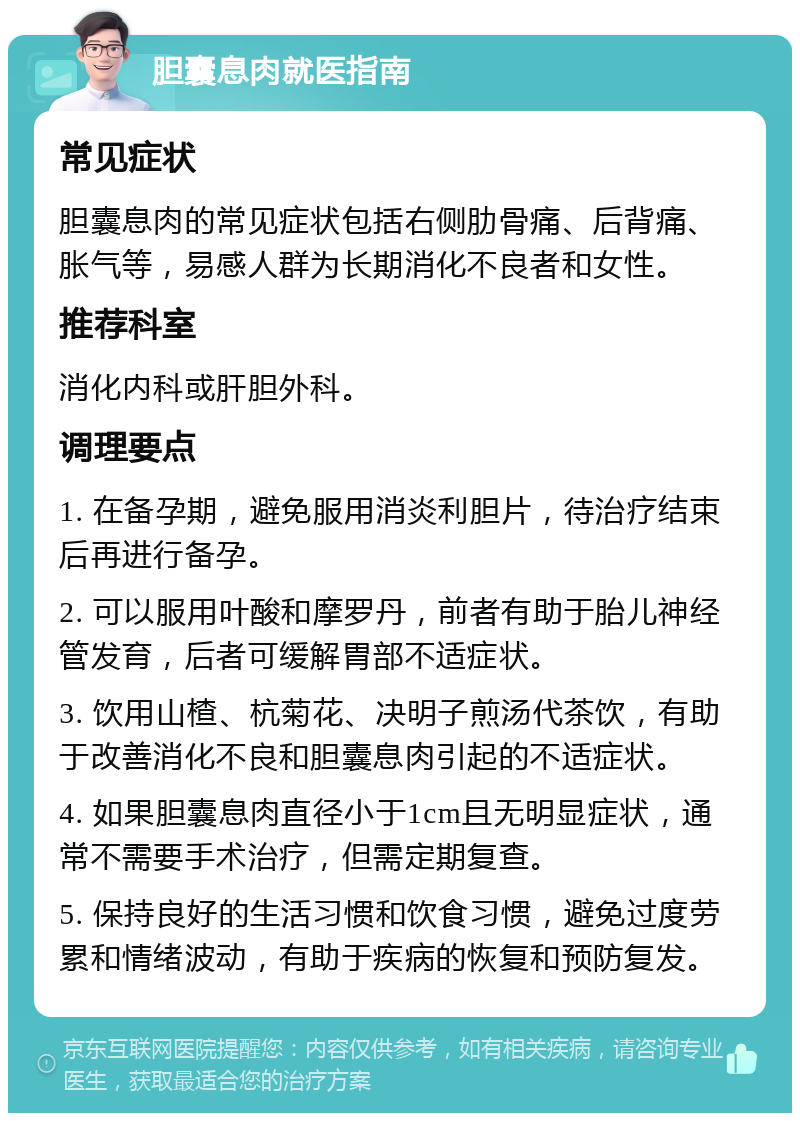 胆囊息肉就医指南 常见症状 胆囊息肉的常见症状包括右侧肋骨痛、后背痛、胀气等，易感人群为长期消化不良者和女性。 推荐科室 消化内科或肝胆外科。 调理要点 1. 在备孕期，避免服用消炎利胆片，待治疗结束后再进行备孕。 2. 可以服用叶酸和摩罗丹，前者有助于胎儿神经管发育，后者可缓解胃部不适症状。 3. 饮用山楂、杭菊花、决明子煎汤代茶饮，有助于改善消化不良和胆囊息肉引起的不适症状。 4. 如果胆囊息肉直径小于1cm且无明显症状，通常不需要手术治疗，但需定期复查。 5. 保持良好的生活习惯和饮食习惯，避免过度劳累和情绪波动，有助于疾病的恢复和预防复发。