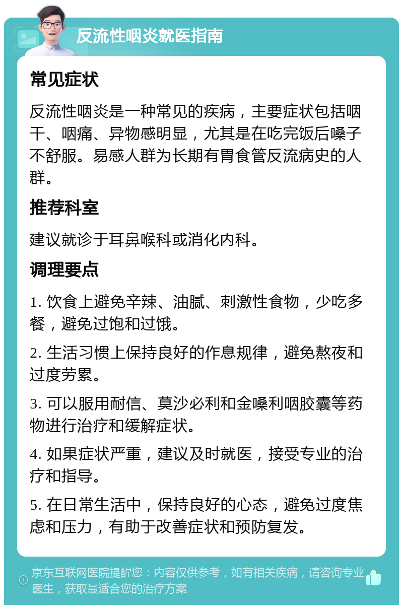 反流性咽炎就医指南 常见症状 反流性咽炎是一种常见的疾病，主要症状包括咽干、咽痛、异物感明显，尤其是在吃完饭后嗓子不舒服。易感人群为长期有胃食管反流病史的人群。 推荐科室 建议就诊于耳鼻喉科或消化内科。 调理要点 1. 饮食上避免辛辣、油腻、刺激性食物，少吃多餐，避免过饱和过饿。 2. 生活习惯上保持良好的作息规律，避免熬夜和过度劳累。 3. 可以服用耐信、莫沙必利和金嗓利咽胶囊等药物进行治疗和缓解症状。 4. 如果症状严重，建议及时就医，接受专业的治疗和指导。 5. 在日常生活中，保持良好的心态，避免过度焦虑和压力，有助于改善症状和预防复发。