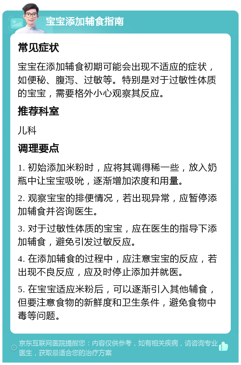 宝宝添加辅食指南 常见症状 宝宝在添加辅食初期可能会出现不适应的症状，如便秘、腹泻、过敏等。特别是对于过敏性体质的宝宝，需要格外小心观察其反应。 推荐科室 儿科 调理要点 1. 初始添加米粉时，应将其调得稀一些，放入奶瓶中让宝宝吸吮，逐渐增加浓度和用量。 2. 观察宝宝的排便情况，若出现异常，应暂停添加辅食并咨询医生。 3. 对于过敏性体质的宝宝，应在医生的指导下添加辅食，避免引发过敏反应。 4. 在添加辅食的过程中，应注意宝宝的反应，若出现不良反应，应及时停止添加并就医。 5. 在宝宝适应米粉后，可以逐渐引入其他辅食，但要注意食物的新鲜度和卫生条件，避免食物中毒等问题。