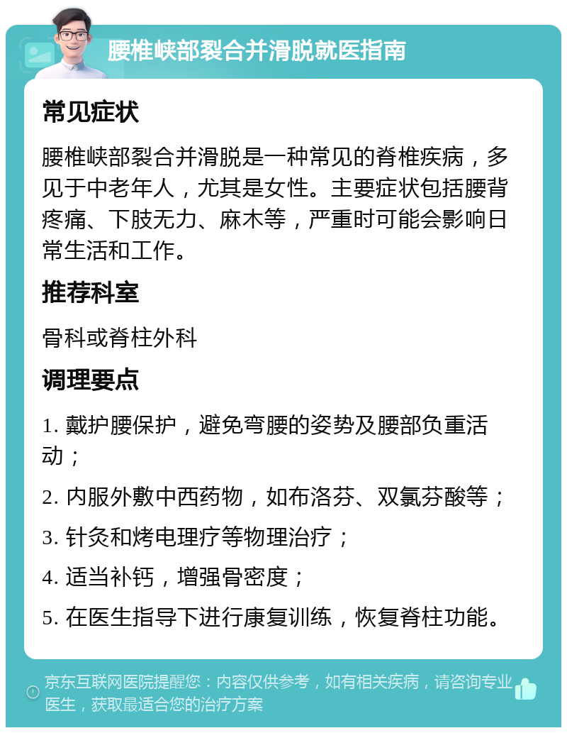 腰椎峡部裂合并滑脱就医指南 常见症状 腰椎峡部裂合并滑脱是一种常见的脊椎疾病，多见于中老年人，尤其是女性。主要症状包括腰背疼痛、下肢无力、麻木等，严重时可能会影响日常生活和工作。 推荐科室 骨科或脊柱外科 调理要点 1. 戴护腰保护，避免弯腰的姿势及腰部负重活动； 2. 内服外敷中西药物，如布洛芬、双氯芬酸等； 3. 针灸和烤电理疗等物理治疗； 4. 适当补钙，增强骨密度； 5. 在医生指导下进行康复训练，恢复脊柱功能。