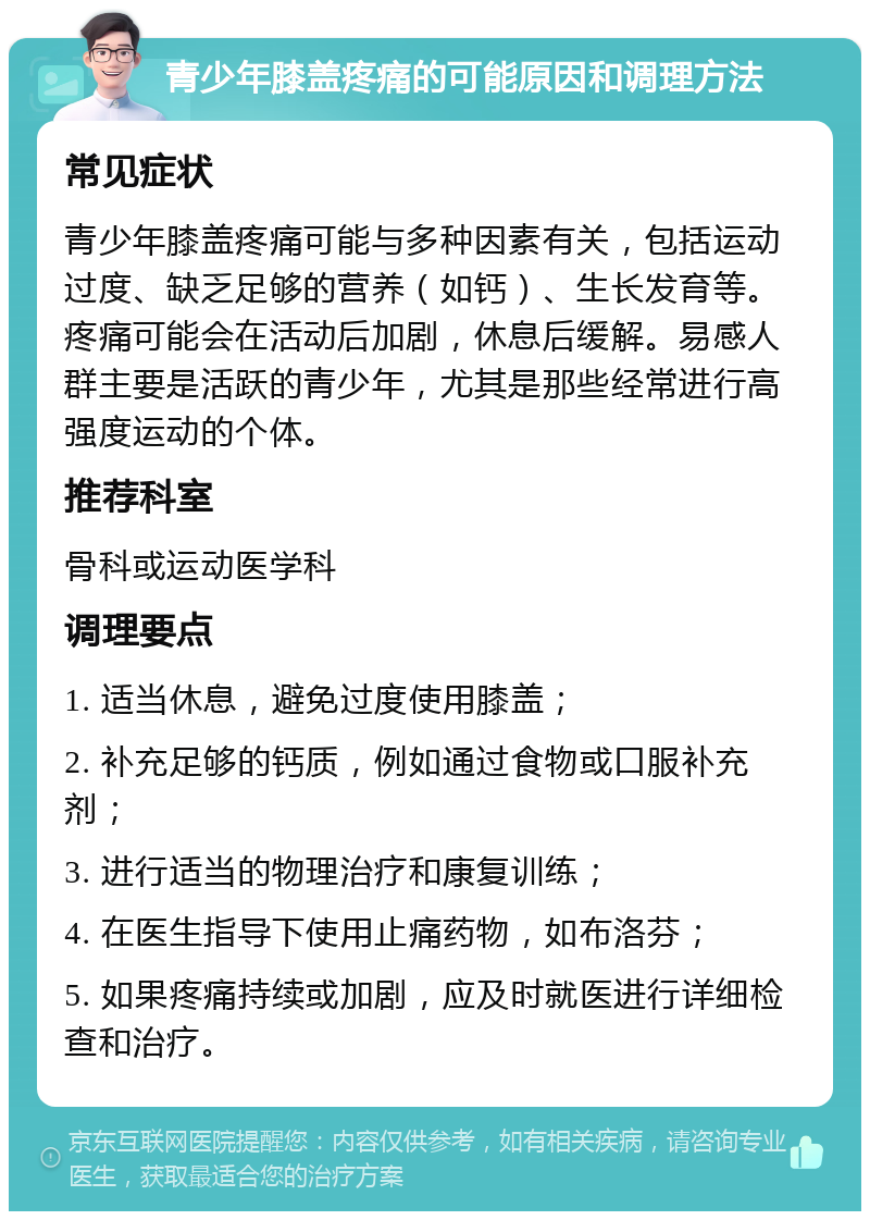 青少年膝盖疼痛的可能原因和调理方法 常见症状 青少年膝盖疼痛可能与多种因素有关，包括运动过度、缺乏足够的营养（如钙）、生长发育等。疼痛可能会在活动后加剧，休息后缓解。易感人群主要是活跃的青少年，尤其是那些经常进行高强度运动的个体。 推荐科室 骨科或运动医学科 调理要点 1. 适当休息，避免过度使用膝盖； 2. 补充足够的钙质，例如通过食物或口服补充剂； 3. 进行适当的物理治疗和康复训练； 4. 在医生指导下使用止痛药物，如布洛芬； 5. 如果疼痛持续或加剧，应及时就医进行详细检查和治疗。