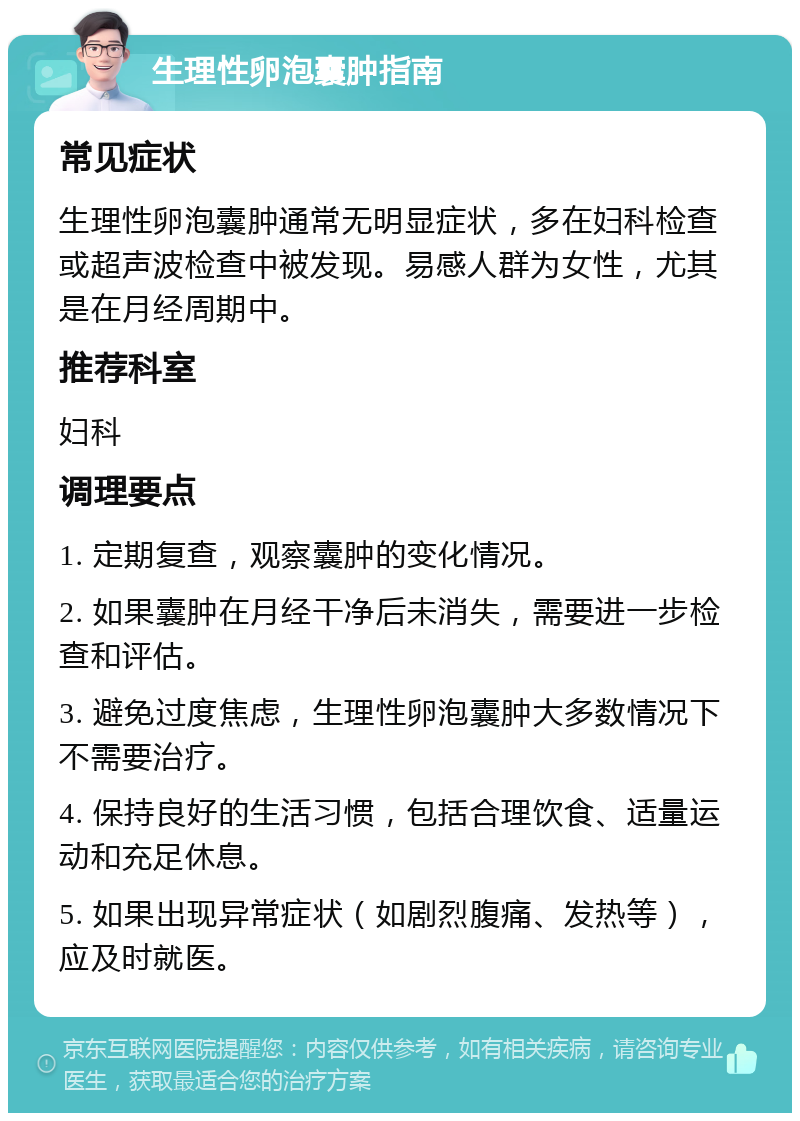 生理性卵泡囊肿指南 常见症状 生理性卵泡囊肿通常无明显症状，多在妇科检查或超声波检查中被发现。易感人群为女性，尤其是在月经周期中。 推荐科室 妇科 调理要点 1. 定期复查，观察囊肿的变化情况。 2. 如果囊肿在月经干净后未消失，需要进一步检查和评估。 3. 避免过度焦虑，生理性卵泡囊肿大多数情况下不需要治疗。 4. 保持良好的生活习惯，包括合理饮食、适量运动和充足休息。 5. 如果出现异常症状（如剧烈腹痛、发热等），应及时就医。