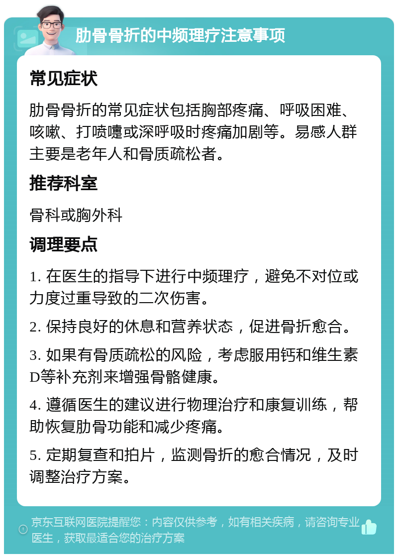 肋骨骨折的中频理疗注意事项 常见症状 肋骨骨折的常见症状包括胸部疼痛、呼吸困难、咳嗽、打喷嚏或深呼吸时疼痛加剧等。易感人群主要是老年人和骨质疏松者。 推荐科室 骨科或胸外科 调理要点 1. 在医生的指导下进行中频理疗，避免不对位或力度过重导致的二次伤害。 2. 保持良好的休息和营养状态，促进骨折愈合。 3. 如果有骨质疏松的风险，考虑服用钙和维生素D等补充剂来增强骨骼健康。 4. 遵循医生的建议进行物理治疗和康复训练，帮助恢复肋骨功能和减少疼痛。 5. 定期复查和拍片，监测骨折的愈合情况，及时调整治疗方案。