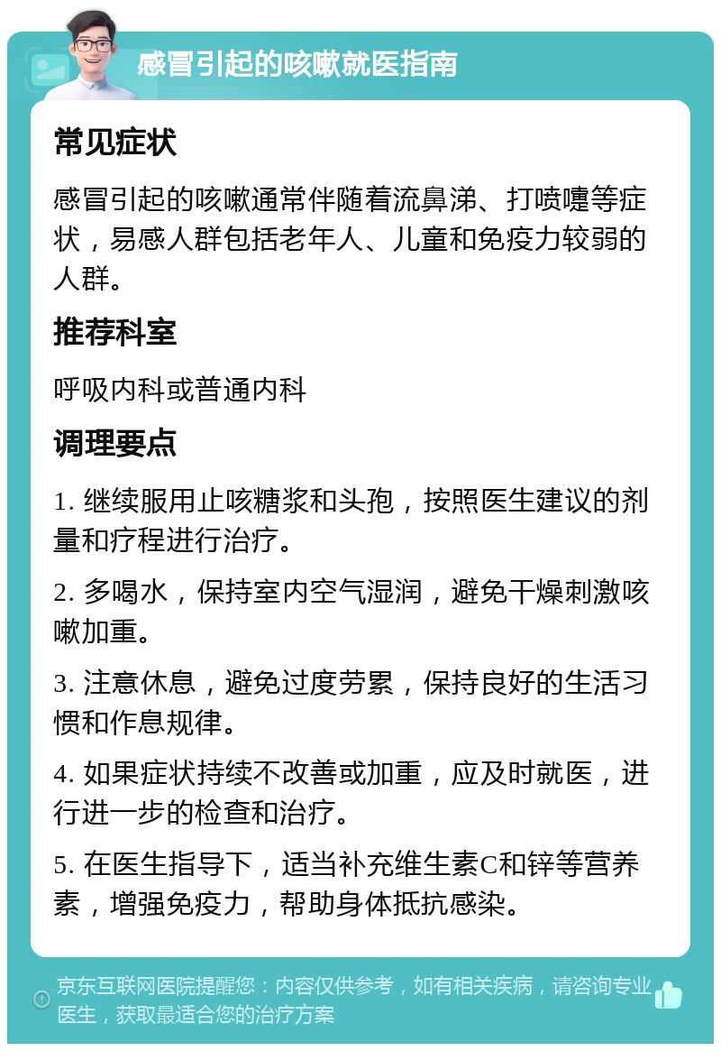 感冒引起的咳嗽就医指南 常见症状 感冒引起的咳嗽通常伴随着流鼻涕、打喷嚏等症状，易感人群包括老年人、儿童和免疫力较弱的人群。 推荐科室 呼吸内科或普通内科 调理要点 1. 继续服用止咳糖浆和头孢，按照医生建议的剂量和疗程进行治疗。 2. 多喝水，保持室内空气湿润，避免干燥刺激咳嗽加重。 3. 注意休息，避免过度劳累，保持良好的生活习惯和作息规律。 4. 如果症状持续不改善或加重，应及时就医，进行进一步的检查和治疗。 5. 在医生指导下，适当补充维生素C和锌等营养素，增强免疫力，帮助身体抵抗感染。