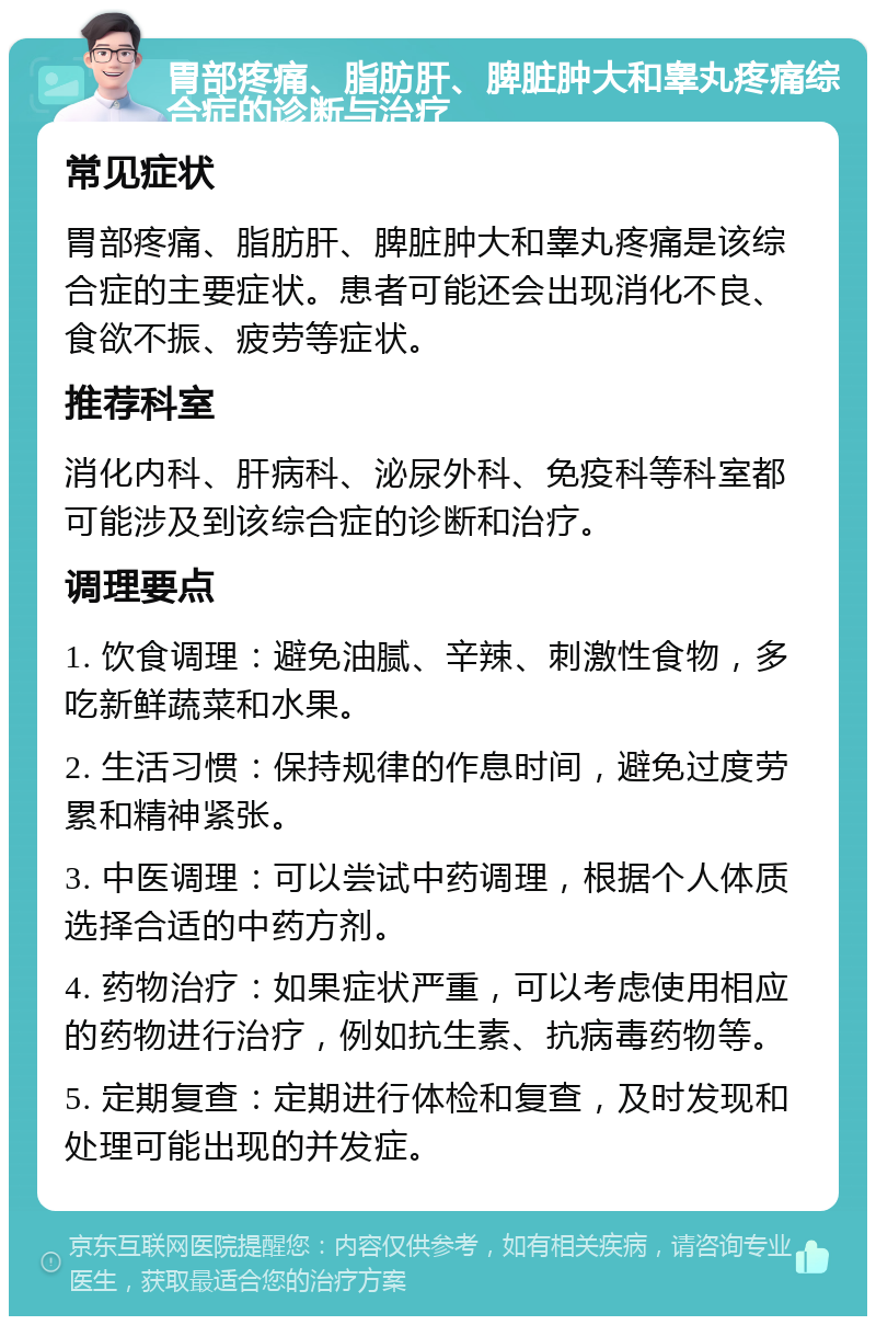 胃部疼痛、脂肪肝、脾脏肿大和睾丸疼痛综合症的诊断与治疗 常见症状 胃部疼痛、脂肪肝、脾脏肿大和睾丸疼痛是该综合症的主要症状。患者可能还会出现消化不良、食欲不振、疲劳等症状。 推荐科室 消化内科、肝病科、泌尿外科、免疫科等科室都可能涉及到该综合症的诊断和治疗。 调理要点 1. 饮食调理：避免油腻、辛辣、刺激性食物，多吃新鲜蔬菜和水果。 2. 生活习惯：保持规律的作息时间，避免过度劳累和精神紧张。 3. 中医调理：可以尝试中药调理，根据个人体质选择合适的中药方剂。 4. 药物治疗：如果症状严重，可以考虑使用相应的药物进行治疗，例如抗生素、抗病毒药物等。 5. 定期复查：定期进行体检和复查，及时发现和处理可能出现的并发症。