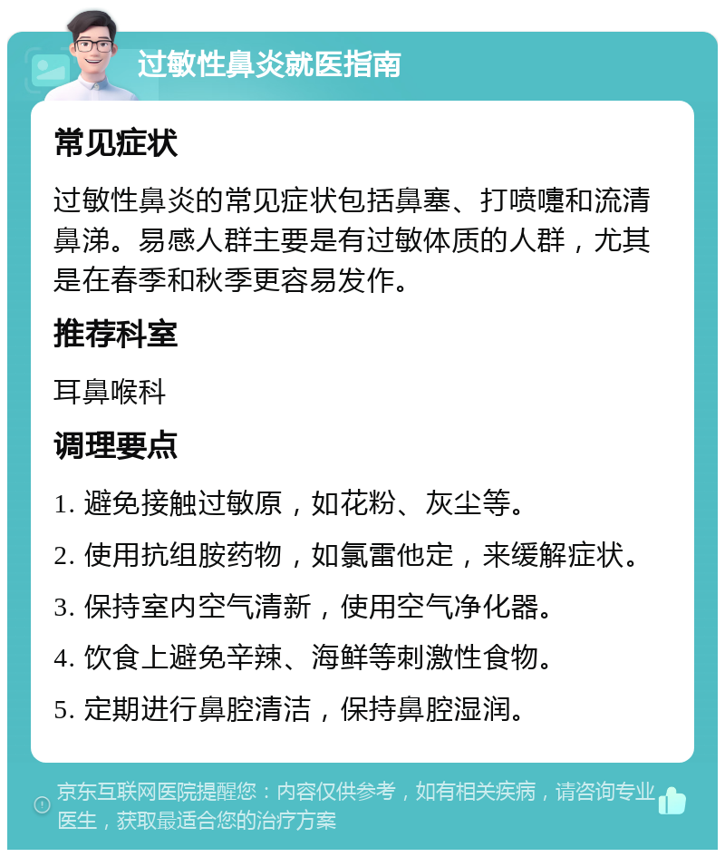 过敏性鼻炎就医指南 常见症状 过敏性鼻炎的常见症状包括鼻塞、打喷嚏和流清鼻涕。易感人群主要是有过敏体质的人群，尤其是在春季和秋季更容易发作。 推荐科室 耳鼻喉科 调理要点 1. 避免接触过敏原，如花粉、灰尘等。 2. 使用抗组胺药物，如氯雷他定，来缓解症状。 3. 保持室内空气清新，使用空气净化器。 4. 饮食上避免辛辣、海鲜等刺激性食物。 5. 定期进行鼻腔清洁，保持鼻腔湿润。