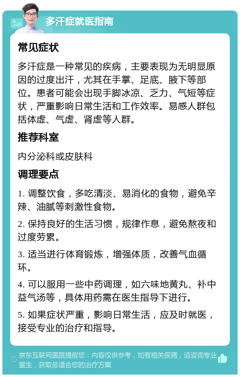 多汗症就医指南 常见症状 多汗症是一种常见的疾病，主要表现为无明显原因的过度出汗，尤其在手掌、足底、腋下等部位。患者可能会出现手脚冰凉、乏力、气短等症状，严重影响日常生活和工作效率。易感人群包括体虚、气虚、肾虚等人群。 推荐科室 内分泌科或皮肤科 调理要点 1. 调整饮食，多吃清淡、易消化的食物，避免辛辣、油腻等刺激性食物。 2. 保持良好的生活习惯，规律作息，避免熬夜和过度劳累。 3. 适当进行体育锻炼，增强体质，改善气血循环。 4. 可以服用一些中药调理，如六味地黄丸、补中益气汤等，具体用药需在医生指导下进行。 5. 如果症状严重，影响日常生活，应及时就医，接受专业的治疗和指导。