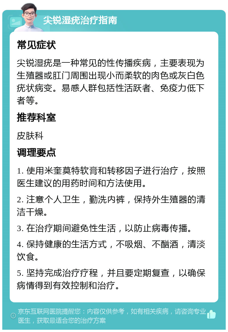 尖锐湿疣治疗指南 常见症状 尖锐湿疣是一种常见的性传播疾病，主要表现为生殖器或肛门周围出现小而柔软的肉色或灰白色疣状病变。易感人群包括性活跃者、免疫力低下者等。 推荐科室 皮肤科 调理要点 1. 使用米奎莫特软膏和转移因子进行治疗，按照医生建议的用药时间和方法使用。 2. 注意个人卫生，勤洗内裤，保持外生殖器的清洁干燥。 3. 在治疗期间避免性生活，以防止病毒传播。 4. 保持健康的生活方式，不吸烟、不酗酒，清淡饮食。 5. 坚持完成治疗疗程，并且要定期复查，以确保病情得到有效控制和治疗。