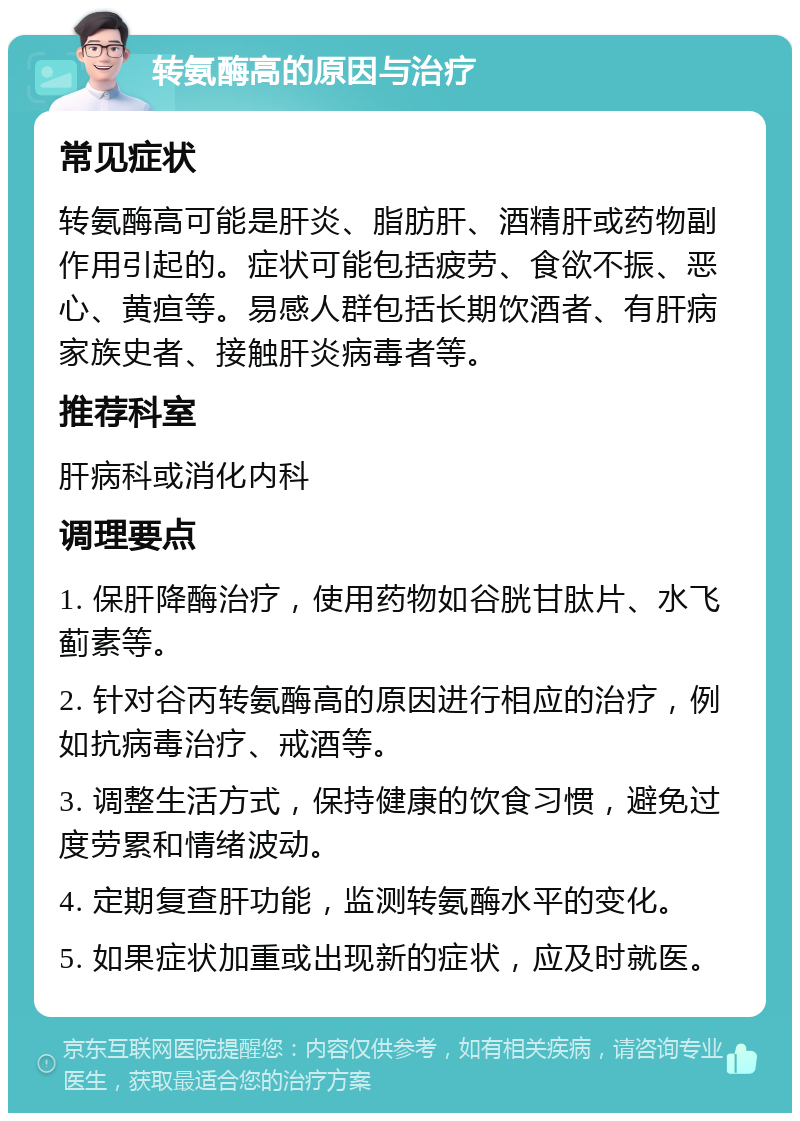 转氨酶高的原因与治疗 常见症状 转氨酶高可能是肝炎、脂肪肝、酒精肝或药物副作用引起的。症状可能包括疲劳、食欲不振、恶心、黄疸等。易感人群包括长期饮酒者、有肝病家族史者、接触肝炎病毒者等。 推荐科室 肝病科或消化内科 调理要点 1. 保肝降酶治疗，使用药物如谷胱甘肽片、水飞蓟素等。 2. 针对谷丙转氨酶高的原因进行相应的治疗，例如抗病毒治疗、戒酒等。 3. 调整生活方式，保持健康的饮食习惯，避免过度劳累和情绪波动。 4. 定期复查肝功能，监测转氨酶水平的变化。 5. 如果症状加重或出现新的症状，应及时就医。