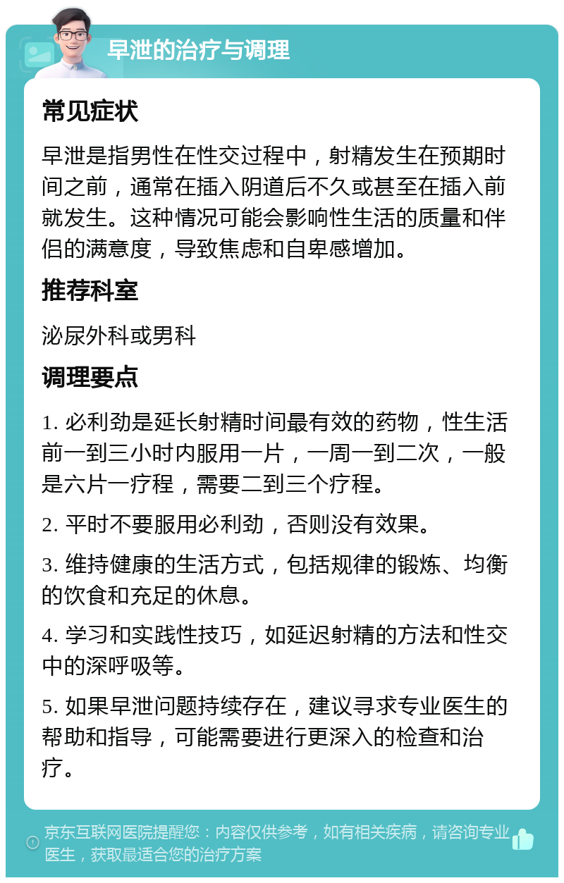 早泄的治疗与调理 常见症状 早泄是指男性在性交过程中，射精发生在预期时间之前，通常在插入阴道后不久或甚至在插入前就发生。这种情况可能会影响性生活的质量和伴侣的满意度，导致焦虑和自卑感增加。 推荐科室 泌尿外科或男科 调理要点 1. 必利劲是延长射精时间最有效的药物，性生活前一到三小时内服用一片，一周一到二次，一般是六片一疗程，需要二到三个疗程。 2. 平时不要服用必利劲，否则没有效果。 3. 维持健康的生活方式，包括规律的锻炼、均衡的饮食和充足的休息。 4. 学习和实践性技巧，如延迟射精的方法和性交中的深呼吸等。 5. 如果早泄问题持续存在，建议寻求专业医生的帮助和指导，可能需要进行更深入的检查和治疗。