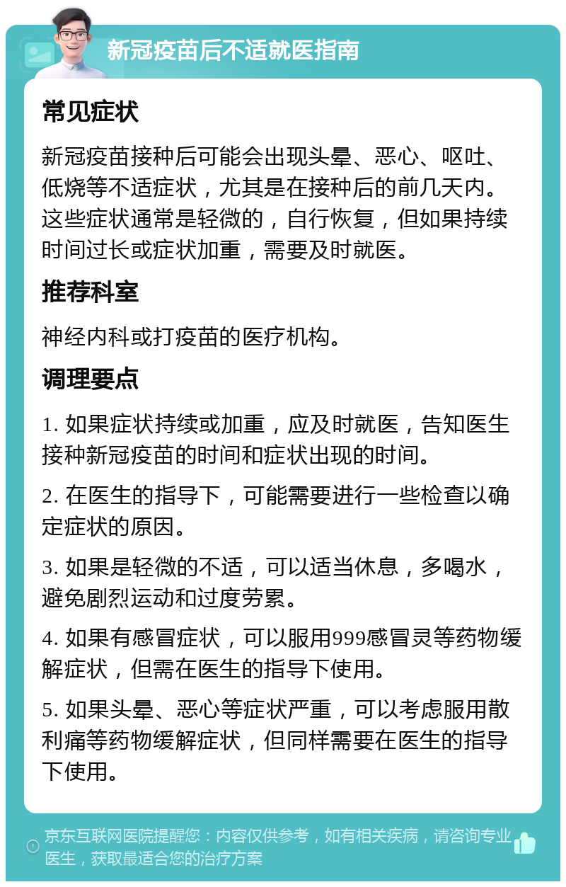 新冠疫苗后不适就医指南 常见症状 新冠疫苗接种后可能会出现头晕、恶心、呕吐、低烧等不适症状，尤其是在接种后的前几天内。这些症状通常是轻微的，自行恢复，但如果持续时间过长或症状加重，需要及时就医。 推荐科室 神经内科或打疫苗的医疗机构。 调理要点 1. 如果症状持续或加重，应及时就医，告知医生接种新冠疫苗的时间和症状出现的时间。 2. 在医生的指导下，可能需要进行一些检查以确定症状的原因。 3. 如果是轻微的不适，可以适当休息，多喝水，避免剧烈运动和过度劳累。 4. 如果有感冒症状，可以服用999感冒灵等药物缓解症状，但需在医生的指导下使用。 5. 如果头晕、恶心等症状严重，可以考虑服用散利痛等药物缓解症状，但同样需要在医生的指导下使用。