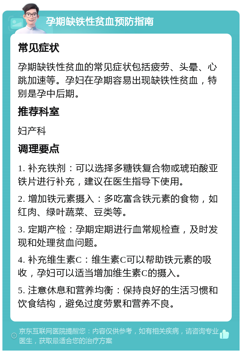 孕期缺铁性贫血预防指南 常见症状 孕期缺铁性贫血的常见症状包括疲劳、头晕、心跳加速等。孕妇在孕期容易出现缺铁性贫血，特别是孕中后期。 推荐科室 妇产科 调理要点 1. 补充铁剂：可以选择多糖铁复合物或琥珀酸亚铁片进行补充，建议在医生指导下使用。 2. 增加铁元素摄入：多吃富含铁元素的食物，如红肉、绿叶蔬菜、豆类等。 3. 定期产检：孕期定期进行血常规检查，及时发现和处理贫血问题。 4. 补充维生素C：维生素C可以帮助铁元素的吸收，孕妇可以适当增加维生素C的摄入。 5. 注意休息和营养均衡：保持良好的生活习惯和饮食结构，避免过度劳累和营养不良。