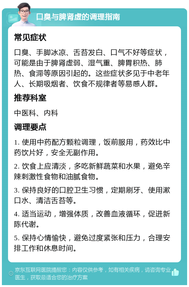 口臭与脾肾虚的调理指南 常见症状 口臭、手脚冰凉、舌苔发白、口气不好等症状，可能是由于脾肾虚弱、湿气重、脾胃积热、肺热、食滞等原因引起的。这些症状多见于中老年人、长期吸烟者、饮食不规律者等易感人群。 推荐科室 中医科、内科 调理要点 1. 使用中药配方颗粒调理，饭前服用，药效比中药饮片好，安全无副作用。 2. 饮食上应清淡，多吃新鲜蔬菜和水果，避免辛辣刺激性食物和油腻食物。 3. 保持良好的口腔卫生习惯，定期刷牙、使用漱口水、清洁舌苔等。 4. 适当运动，增强体质，改善血液循环，促进新陈代谢。 5. 保持心情愉快，避免过度紧张和压力，合理安排工作和休息时间。