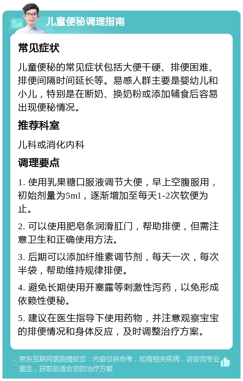 儿童便秘调理指南 常见症状 儿童便秘的常见症状包括大便干硬、排便困难、排便间隔时间延长等。易感人群主要是婴幼儿和小儿，特别是在断奶、换奶粉或添加辅食后容易出现便秘情况。 推荐科室 儿科或消化内科 调理要点 1. 使用乳果糖口服液调节大便，早上空腹服用，初始剂量为5ml，逐渐增加至每天1-2次软便为止。 2. 可以使用肥皂条润滑肛门，帮助排便，但需注意卫生和正确使用方法。 3. 后期可以添加纤维素调节剂，每天一次，每次半袋，帮助维持规律排便。 4. 避免长期使用开塞露等刺激性泻药，以免形成依赖性便秘。 5. 建议在医生指导下使用药物，并注意观察宝宝的排便情况和身体反应，及时调整治疗方案。