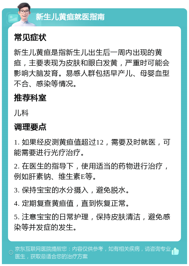 新生儿黄疸就医指南 常见症状 新生儿黄疸是指新生儿出生后一周内出现的黄疸，主要表现为皮肤和眼白发黄，严重时可能会影响大脑发育。易感人群包括早产儿、母婴血型不合、感染等情况。 推荐科室 儿科 调理要点 1. 如果经皮测黄疸值超过12，需要及时就医，可能需要进行光疗治疗。 2. 在医生的指导下，使用适当的药物进行治疗，例如肝素钠、维生素E等。 3. 保持宝宝的水分摄入，避免脱水。 4. 定期复查黄疸值，直到恢复正常。 5. 注意宝宝的日常护理，保持皮肤清洁，避免感染等并发症的发生。