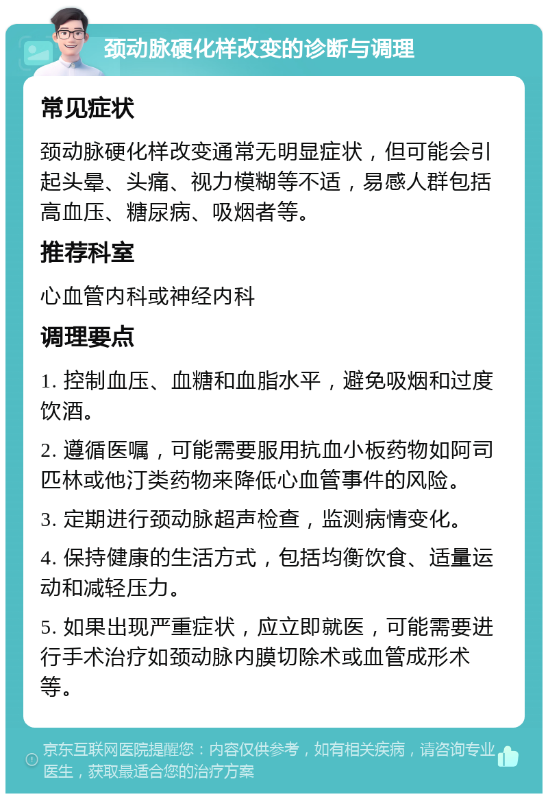 颈动脉硬化样改变的诊断与调理 常见症状 颈动脉硬化样改变通常无明显症状，但可能会引起头晕、头痛、视力模糊等不适，易感人群包括高血压、糖尿病、吸烟者等。 推荐科室 心血管内科或神经内科 调理要点 1. 控制血压、血糖和血脂水平，避免吸烟和过度饮酒。 2. 遵循医嘱，可能需要服用抗血小板药物如阿司匹林或他汀类药物来降低心血管事件的风险。 3. 定期进行颈动脉超声检查，监测病情变化。 4. 保持健康的生活方式，包括均衡饮食、适量运动和减轻压力。 5. 如果出现严重症状，应立即就医，可能需要进行手术治疗如颈动脉内膜切除术或血管成形术等。