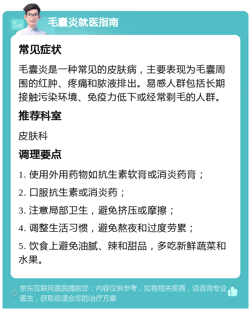 毛囊炎就医指南 常见症状 毛囊炎是一种常见的皮肤病，主要表现为毛囊周围的红肿、疼痛和脓液排出。易感人群包括长期接触污染环境、免疫力低下或经常剃毛的人群。 推荐科室 皮肤科 调理要点 1. 使用外用药物如抗生素软膏或消炎药膏； 2. 口服抗生素或消炎药； 3. 注意局部卫生，避免挤压或摩擦； 4. 调整生活习惯，避免熬夜和过度劳累； 5. 饮食上避免油腻、辣和甜品，多吃新鲜蔬菜和水果。