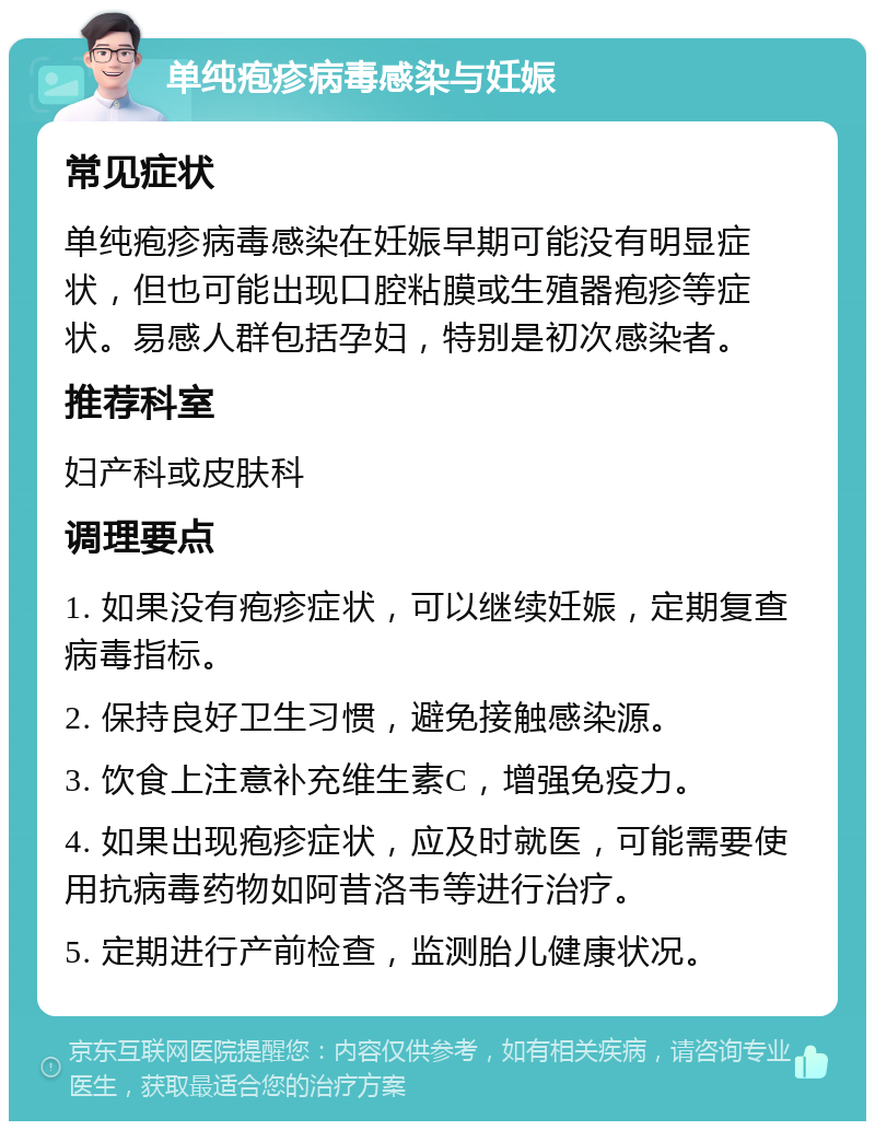 单纯疱疹病毒感染与妊娠 常见症状 单纯疱疹病毒感染在妊娠早期可能没有明显症状，但也可能出现口腔粘膜或生殖器疱疹等症状。易感人群包括孕妇，特别是初次感染者。 推荐科室 妇产科或皮肤科 调理要点 1. 如果没有疱疹症状，可以继续妊娠，定期复查病毒指标。 2. 保持良好卫生习惯，避免接触感染源。 3. 饮食上注意补充维生素C，增强免疫力。 4. 如果出现疱疹症状，应及时就医，可能需要使用抗病毒药物如阿昔洛韦等进行治疗。 5. 定期进行产前检查，监测胎儿健康状况。