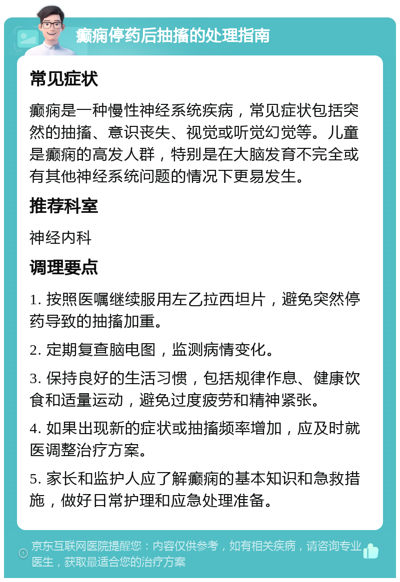 癫痫停药后抽搐的处理指南 常见症状 癫痫是一种慢性神经系统疾病，常见症状包括突然的抽搐、意识丧失、视觉或听觉幻觉等。儿童是癫痫的高发人群，特别是在大脑发育不完全或有其他神经系统问题的情况下更易发生。 推荐科室 神经内科 调理要点 1. 按照医嘱继续服用左乙拉西坦片，避免突然停药导致的抽搐加重。 2. 定期复查脑电图，监测病情变化。 3. 保持良好的生活习惯，包括规律作息、健康饮食和适量运动，避免过度疲劳和精神紧张。 4. 如果出现新的症状或抽搐频率增加，应及时就医调整治疗方案。 5. 家长和监护人应了解癫痫的基本知识和急救措施，做好日常护理和应急处理准备。