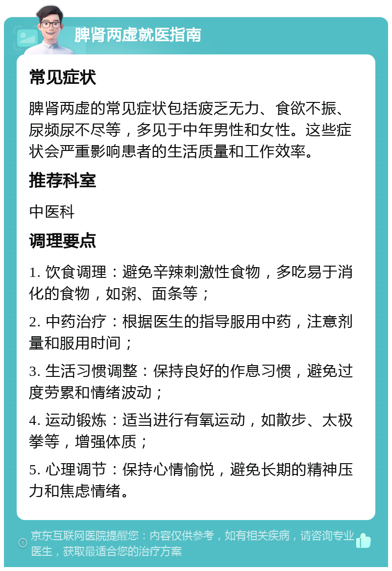 脾肾两虚就医指南 常见症状 脾肾两虚的常见症状包括疲乏无力、食欲不振、尿频尿不尽等，多见于中年男性和女性。这些症状会严重影响患者的生活质量和工作效率。 推荐科室 中医科 调理要点 1. 饮食调理：避免辛辣刺激性食物，多吃易于消化的食物，如粥、面条等； 2. 中药治疗：根据医生的指导服用中药，注意剂量和服用时间； 3. 生活习惯调整：保持良好的作息习惯，避免过度劳累和情绪波动； 4. 运动锻炼：适当进行有氧运动，如散步、太极拳等，增强体质； 5. 心理调节：保持心情愉悦，避免长期的精神压力和焦虑情绪。