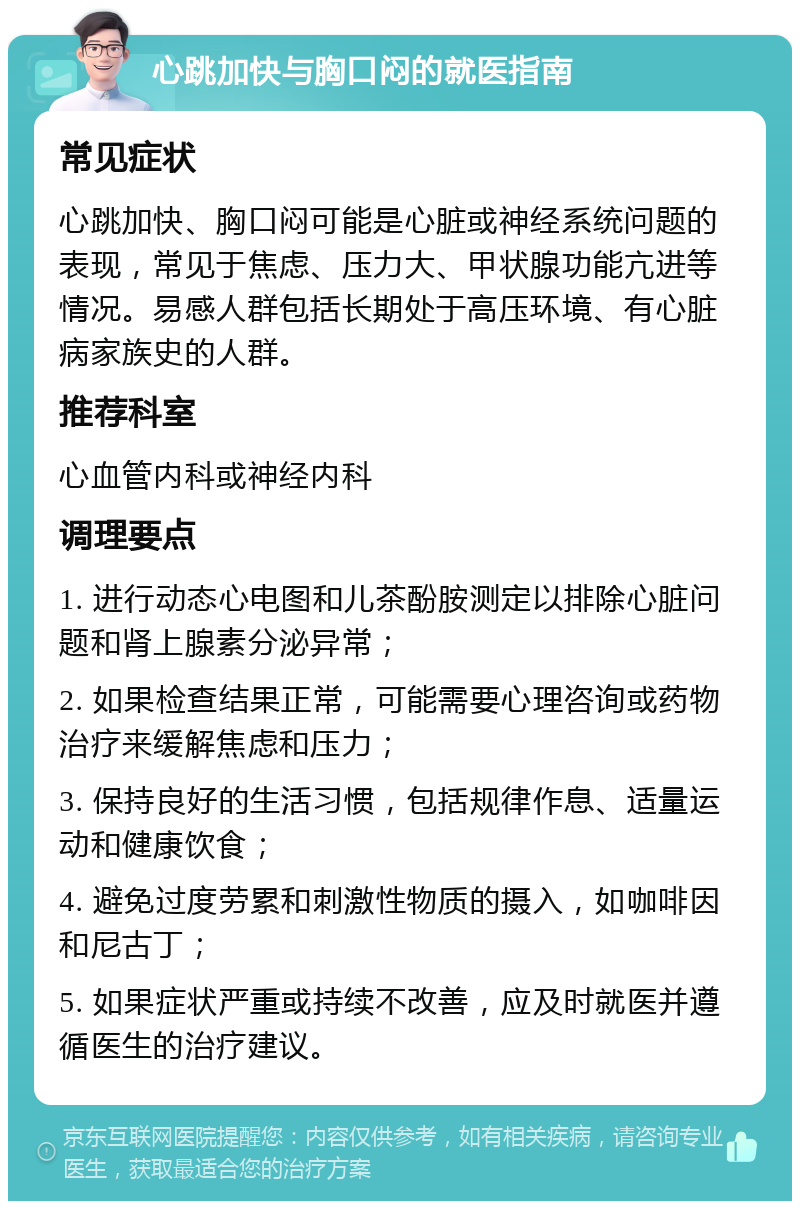 心跳加快与胸口闷的就医指南 常见症状 心跳加快、胸口闷可能是心脏或神经系统问题的表现，常见于焦虑、压力大、甲状腺功能亢进等情况。易感人群包括长期处于高压环境、有心脏病家族史的人群。 推荐科室 心血管内科或神经内科 调理要点 1. 进行动态心电图和儿茶酚胺测定以排除心脏问题和肾上腺素分泌异常； 2. 如果检查结果正常，可能需要心理咨询或药物治疗来缓解焦虑和压力； 3. 保持良好的生活习惯，包括规律作息、适量运动和健康饮食； 4. 避免过度劳累和刺激性物质的摄入，如咖啡因和尼古丁； 5. 如果症状严重或持续不改善，应及时就医并遵循医生的治疗建议。