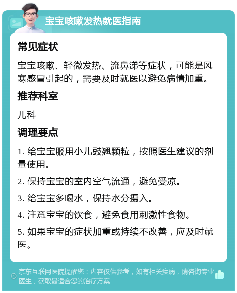 宝宝咳嗽发热就医指南 常见症状 宝宝咳嗽、轻微发热、流鼻涕等症状，可能是风寒感冒引起的，需要及时就医以避免病情加重。 推荐科室 儿科 调理要点 1. 给宝宝服用小儿豉翘颗粒，按照医生建议的剂量使用。 2. 保持宝宝的室内空气流通，避免受凉。 3. 给宝宝多喝水，保持水分摄入。 4. 注意宝宝的饮食，避免食用刺激性食物。 5. 如果宝宝的症状加重或持续不改善，应及时就医。