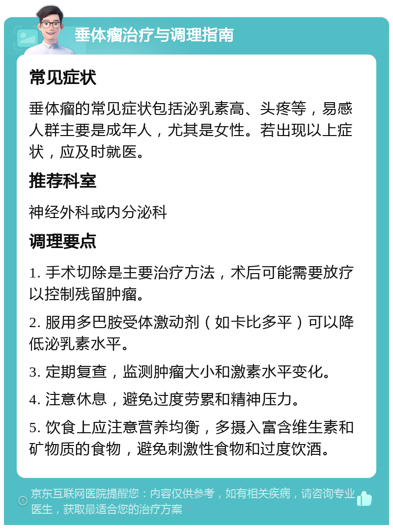 垂体瘤治疗与调理指南 常见症状 垂体瘤的常见症状包括泌乳素高、头疼等，易感人群主要是成年人，尤其是女性。若出现以上症状，应及时就医。 推荐科室 神经外科或内分泌科 调理要点 1. 手术切除是主要治疗方法，术后可能需要放疗以控制残留肿瘤。 2. 服用多巴胺受体激动剂（如卡比多平）可以降低泌乳素水平。 3. 定期复查，监测肿瘤大小和激素水平变化。 4. 注意休息，避免过度劳累和精神压力。 5. 饮食上应注意营养均衡，多摄入富含维生素和矿物质的食物，避免刺激性食物和过度饮酒。