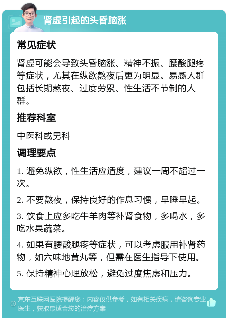 肾虚引起的头昏脑涨 常见症状 肾虚可能会导致头昏脑涨、精神不振、腰酸腿疼等症状，尤其在纵欲熬夜后更为明显。易感人群包括长期熬夜、过度劳累、性生活不节制的人群。 推荐科室 中医科或男科 调理要点 1. 避免纵欲，性生活应适度，建议一周不超过一次。 2. 不要熬夜，保持良好的作息习惯，早睡早起。 3. 饮食上应多吃牛羊肉等补肾食物，多喝水，多吃水果蔬菜。 4. 如果有腰酸腿疼等症状，可以考虑服用补肾药物，如六味地黄丸等，但需在医生指导下使用。 5. 保持精神心理放松，避免过度焦虑和压力。