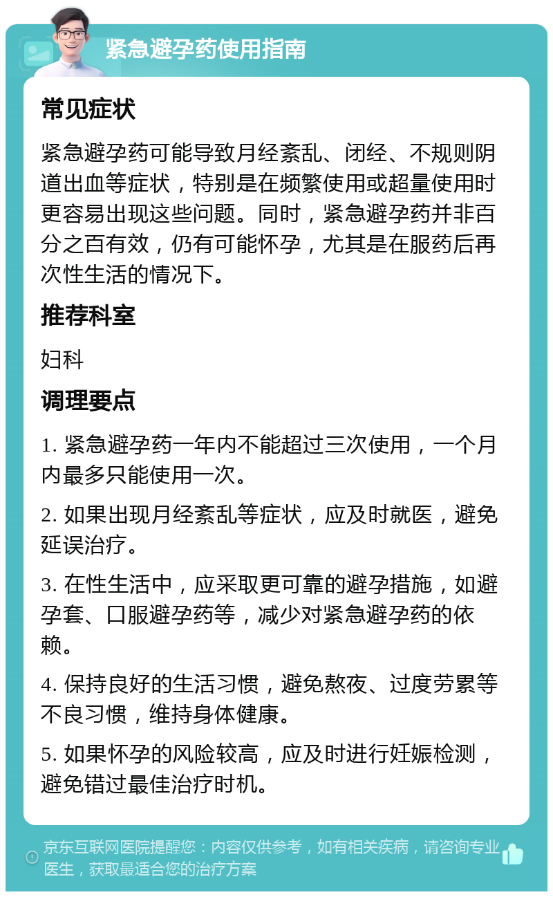 紧急避孕药使用指南 常见症状 紧急避孕药可能导致月经紊乱、闭经、不规则阴道出血等症状，特别是在频繁使用或超量使用时更容易出现这些问题。同时，紧急避孕药并非百分之百有效，仍有可能怀孕，尤其是在服药后再次性生活的情况下。 推荐科室 妇科 调理要点 1. 紧急避孕药一年内不能超过三次使用，一个月内最多只能使用一次。 2. 如果出现月经紊乱等症状，应及时就医，避免延误治疗。 3. 在性生活中，应采取更可靠的避孕措施，如避孕套、口服避孕药等，减少对紧急避孕药的依赖。 4. 保持良好的生活习惯，避免熬夜、过度劳累等不良习惯，维持身体健康。 5. 如果怀孕的风险较高，应及时进行妊娠检测，避免错过最佳治疗时机。