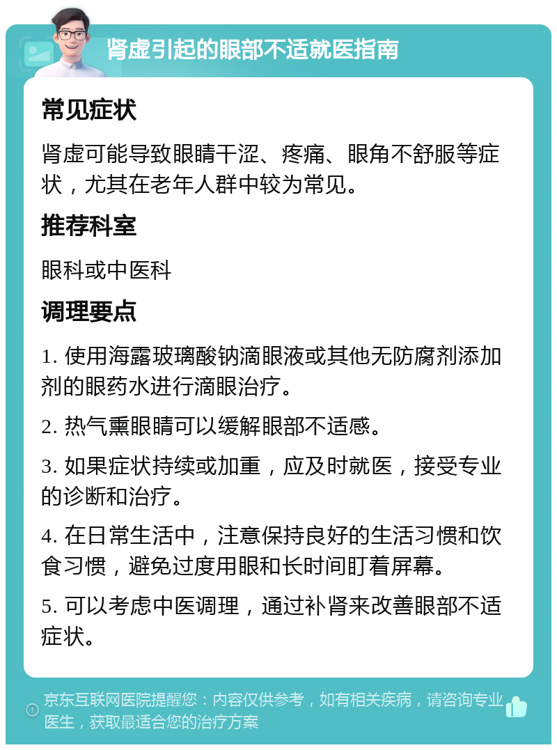 肾虚引起的眼部不适就医指南 常见症状 肾虚可能导致眼睛干涩、疼痛、眼角不舒服等症状，尤其在老年人群中较为常见。 推荐科室 眼科或中医科 调理要点 1. 使用海露玻璃酸钠滴眼液或其他无防腐剂添加剂的眼药水进行滴眼治疗。 2. 热气熏眼睛可以缓解眼部不适感。 3. 如果症状持续或加重，应及时就医，接受专业的诊断和治疗。 4. 在日常生活中，注意保持良好的生活习惯和饮食习惯，避免过度用眼和长时间盯着屏幕。 5. 可以考虑中医调理，通过补肾来改善眼部不适症状。