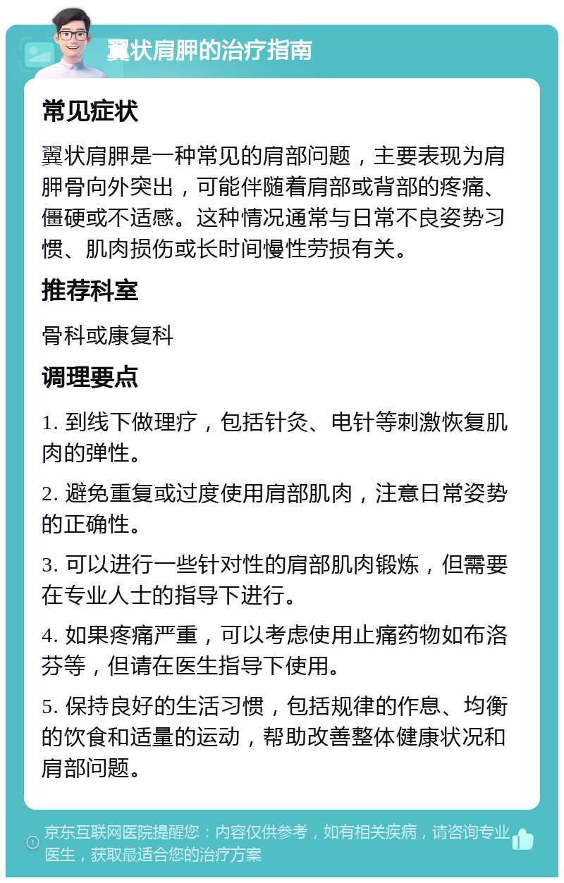 翼状肩胛的治疗指南 常见症状 翼状肩胛是一种常见的肩部问题，主要表现为肩胛骨向外突出，可能伴随着肩部或背部的疼痛、僵硬或不适感。这种情况通常与日常不良姿势习惯、肌肉损伤或长时间慢性劳损有关。 推荐科室 骨科或康复科 调理要点 1. 到线下做理疗，包括针灸、电针等刺激恢复肌肉的弹性。 2. 避免重复或过度使用肩部肌肉，注意日常姿势的正确性。 3. 可以进行一些针对性的肩部肌肉锻炼，但需要在专业人士的指导下进行。 4. 如果疼痛严重，可以考虑使用止痛药物如布洛芬等，但请在医生指导下使用。 5. 保持良好的生活习惯，包括规律的作息、均衡的饮食和适量的运动，帮助改善整体健康状况和肩部问题。